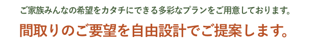 ご家族みんなの希望をカタチにできる多彩なプランをご用意しております。間取りのご要望を自由設計でご提案します。