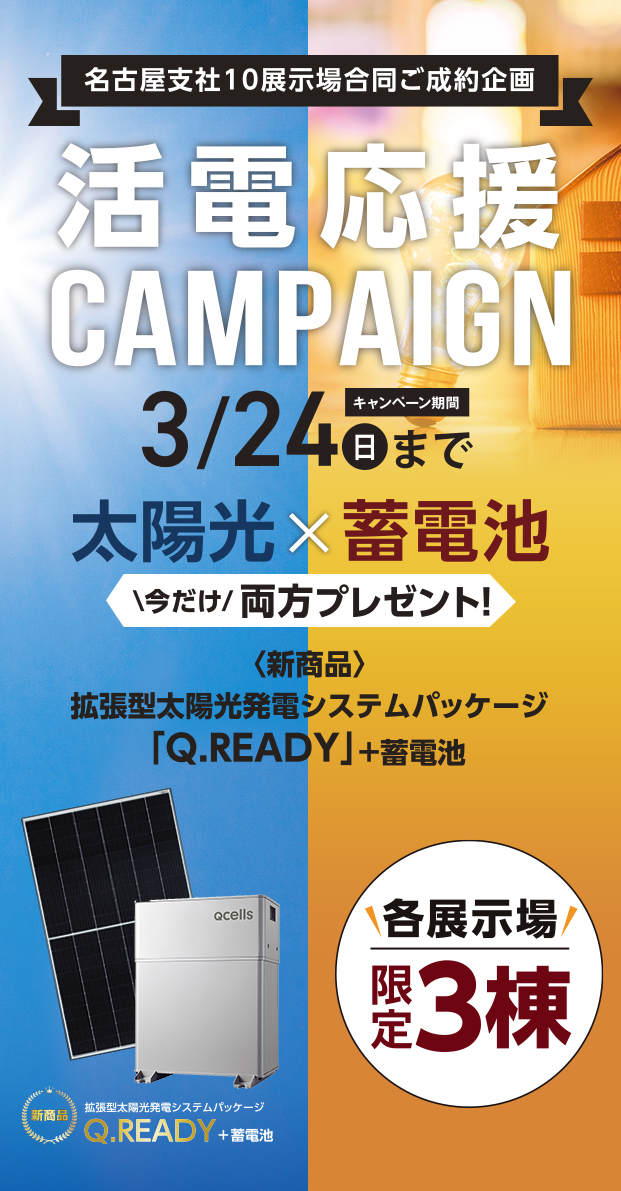 名古屋支社10展示場合同ご成約企画「活電応援キャンペーン(3/24まで)」太陽光×蓄電池今だけ両方プレゼント！＜新商品＞拡張型太陽光発電システムパッケージ「Q.READY」＋蓄電池。